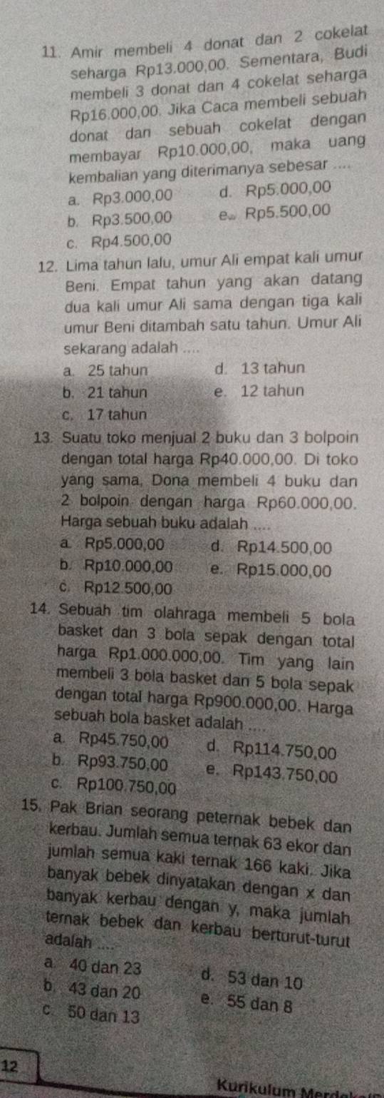 Amir membeli 4 donat dan 2 cokelat
seharga Rp13.000,00. Sementara, Budi
membeli 3 donat dan 4 cokelat seharga
Rp16.000,00. Jika Caca membeli sebuah
donat dan sebuah cokelat dengan
membayar Rp10.000,00, maka uang
kembalian yang diterimanya sebesar ....
a. Rp3.000,00 d. Rp5.000,00
b. Rp3.500,00 e. Rp5.500,00
c. Rp4.500,00
12. Lima tahun lalu, umur Ali empat kali umur
Beni. Empat tahun yang akan datang
dua kali umur Ali sama dengan tiga kali
umur Beni ditambah satu tahun. Umur Ali
sekarang adalah ....
a. 25 tahun d. 13 tahun
b. 21 tahun e. 12 tahun
c. 17 tahun
13. Suatu toko menjual 2 buku dan 3 bolpoin
dengan total harga Rp40.000,00. Di toko
yang sama, Dona membeli 4 buku dan
2 bolpoin dengan harga Rp60.000,00.
Harga sebuah buku adalah
a. Rp5.000,00 d. Rp14.500,00
b. Rp10.000,00 e. Rp15.000,00
c. Rp12.500,00
14. Sebuah tim olahraga membeli 5 bola
basket dan 3 bola sepak dengan total
harga Rp1.000.000,00. Tim yang lain
membeli 3 bola basket dan 5 bola sepak
dengan total harga Rp900.000,00. Harga
sebuah bola basket adalah
a. Rp45.750,00 d. Rp114.750,00
b. Rp93.750,00 e. Rp143.750,00
c. Rp100.750,00
15. Pak Brian seorang peternak bebek dan
kerbau. Jumlah semua ternak 63 ekor dan
jumlah semua kaki ternak 166 kaki. Jika
banyak bebek dinyatakan dengan x dan
banyak kerbau dengan y, maka jumlah
ternak bebek dan kerbau berturut-turut
adalah_
a 40 dan 23 d. 53 dan 10
b 43 dan 20 e. 55 dan 8
c 50 dan 13
12
Kurikulum Merd