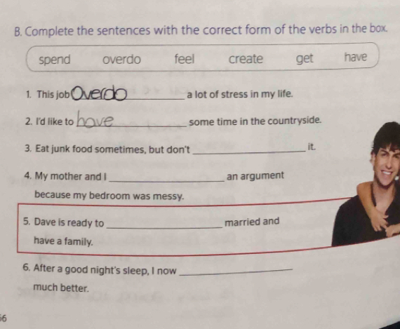 Complete the sentences with the correct form of the verbs in the box.
spend overdo feel create get have
1. This job_ a lot of stress in my life.
2. I'd like to _some time in the countryside.
3. Eat junk food sometimes, but don't _it.
_
4. My mother and I an argument
because my bedroom was messy.
5. Dave is ready to _married and
have a family.
6. After a good night's sleep, I now_
much better.
6