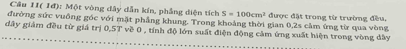 Câu 11( 1đ): Một vòng dây dẫn kín, phẳng diện tích S=100cm^2 được đặt trong từ trường đều, 
đường sức vuông góc với mặt phẳng khung. Trong khoảng thời gian 0, 2s cảm ứng từ qua vòng 
dây giảm đều từ giá trị 0, 5T về 0 , tính độ lớn suất điện động cảm ứng xuất hiện trong vòng dây