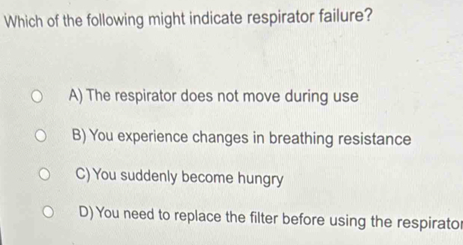 Which of the following might indicate respirator failure?
A) The respirator does not move during use
B) You experience changes in breathing resistance
C) You suddenly become hungry
D) You need to replace the filter before using the respirator