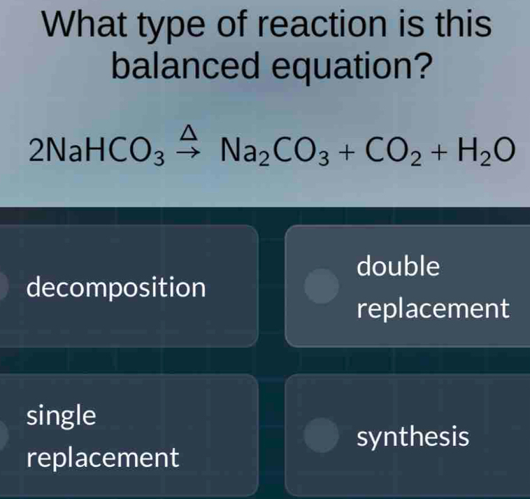 What type of reaction is this
balanced equation?
2NaHCO_3xrightarrow △ Na_2CO_3+CO_2+H_2O
double
decomposition
replacement
single
synthesis
replacement