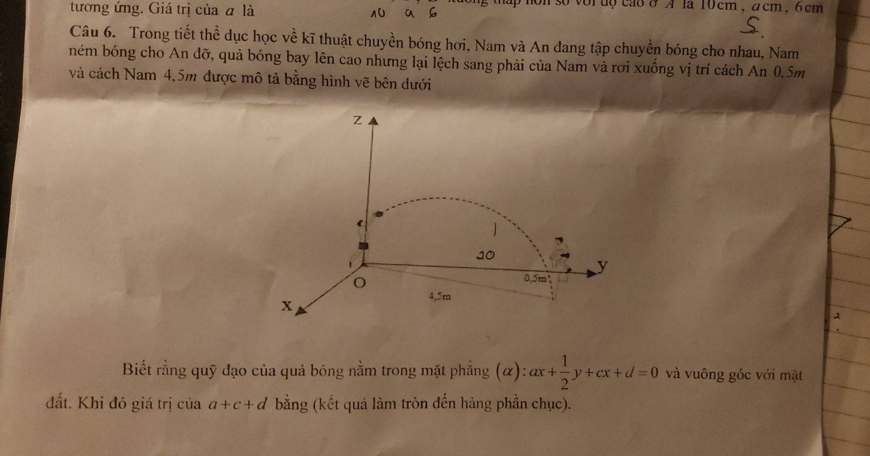 tương ứng. Giá trị của a là 
vordocaoσA la 10cm, acm, 6cm
10 a 
Câu 6. Trong tiết thể dục học về kĩ thuật chuyền bóng hơi, Nam và An đang tập chuyền bóng cho nhau, Nam 
ném bóng cho An đỡ, quả bóng bay lên cao nhưng lại lệch sang phải của Nam và rơi xuống vị trí cách An 0.5m
và cách Nam 4,5m được mô tả bằng hình vẽ bên dưới 
Z 

10
y
0.5m
x
4,5m
Biết rằng quỹ đạo của quả bóng nằm trong mặt phẳng (α :ax+ 1/2 y+cx+d=0 và vuông góc với mặt 
a). 
đất. Khỉ đó giá trị của a+c+d bằng (kết quả làm tròn đến hàng phần chục).