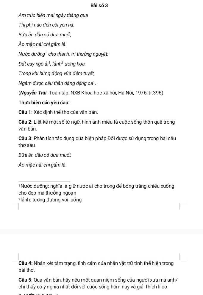 Bài số 3 
Am trúc hiên mai ngày tháng qua 
Thị phi nào đến cối yên hà. 
Bữa ăn dầu có dưa muối; 
Áo mặc nài chi gấm là. 
Nước dưỡng1 cho thanh, trì thưởng nguyệt; 
Đất cày ngõ ải¹, lảnh² ương hoa. 
Trong khi hứng động vừa đêm tuyết, 
Ngâm được câu thần dặng dặng ca¹. 
(Nguyễn Trãi -Toàn tập, NXB Khoa học xã hội, Hà Nội, 1976, tr. 396) 
Thực hiện các yêu cầu: 
Câu 1: Xác định thể thơ của văn bản. 
Câu 2: Liệt kê một số từ ngữ, hình ảnh miêu tả cuộc sống thôn quê trong 
văn bản. 
Câu 3: Phân tích tác dụng của biện pháp Đối được sử dụng trong hai câu 
thơ sau 
Bữa ăn dầu có dưa muối; 
Áo mặc nài chi gấm là. 
Nước dưỡng: nghĩa là giữ nước ai cho trong để bóng trăng chiếu xuống 
cho đẹp mà thưởng ngoạn 
* ảnh: tương đương với luống 
Câu 4: Nhận xét tâm trạng, tình cảm của nhân vật trữ tình thể hiện trong 
bài thơ. 
Câu 5: Qua văn bản, hãy nêu một quan niệm sống của người xưa mà anh/ 
chị thấy có ý nghĩa nhất đối với cuộc sống hôm nay và giải thích lí do.