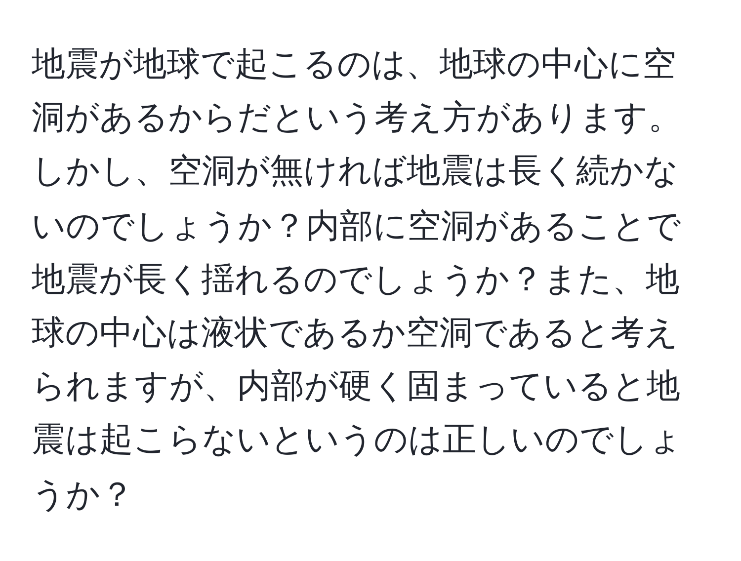 地震が地球で起こるのは、地球の中心に空洞があるからだという考え方があります。しかし、空洞が無ければ地震は長く続かないのでしょうか？内部に空洞があることで地震が長く揺れるのでしょうか？また、地球の中心は液状であるか空洞であると考えられますが、内部が硬く固まっていると地震は起こらないというのは正しいのでしょうか？