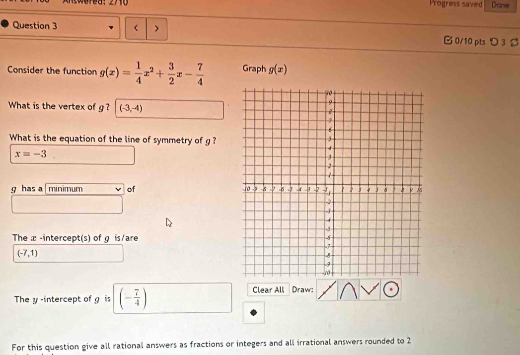 iswered: 2710 Progress saved Done 
Question 3 
> 
□ 0/10 ptsつ 3 % 
Consider the function g(x)= 1/4 x^2+ 3/2 x- 7/4  Graph g(x)
What is the vertex of g ? (-3,-4)
What is the equation of the line of symmetry of g ?
x=-3
g has a minimum of 
The x -intercept(s) of g is/are
(-7,1)
The y -intercept of g is (- 7/4 )
Clear All Draw: 
For this question give all rational answers as fractions or integers and all irrational answers rounded to 2