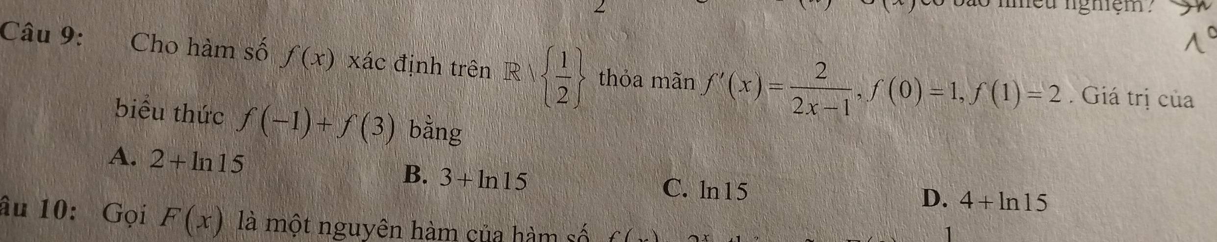 lgniệm 
Câu 9: Cho hàm số f(x) xác định trên R|  1/2  thỏa mãn f'(x)= 2/2x-1 , f(0)=1, f(1)=2. Giá trị của
biểu thức f(-1)+f(3) bằng
A. 2+ln 15 B. 3+ln 15
C. ln15
D. 4+ln 15
âu 10: Gọi F(x) là một nguyên hàm của hàm số f(x)
1