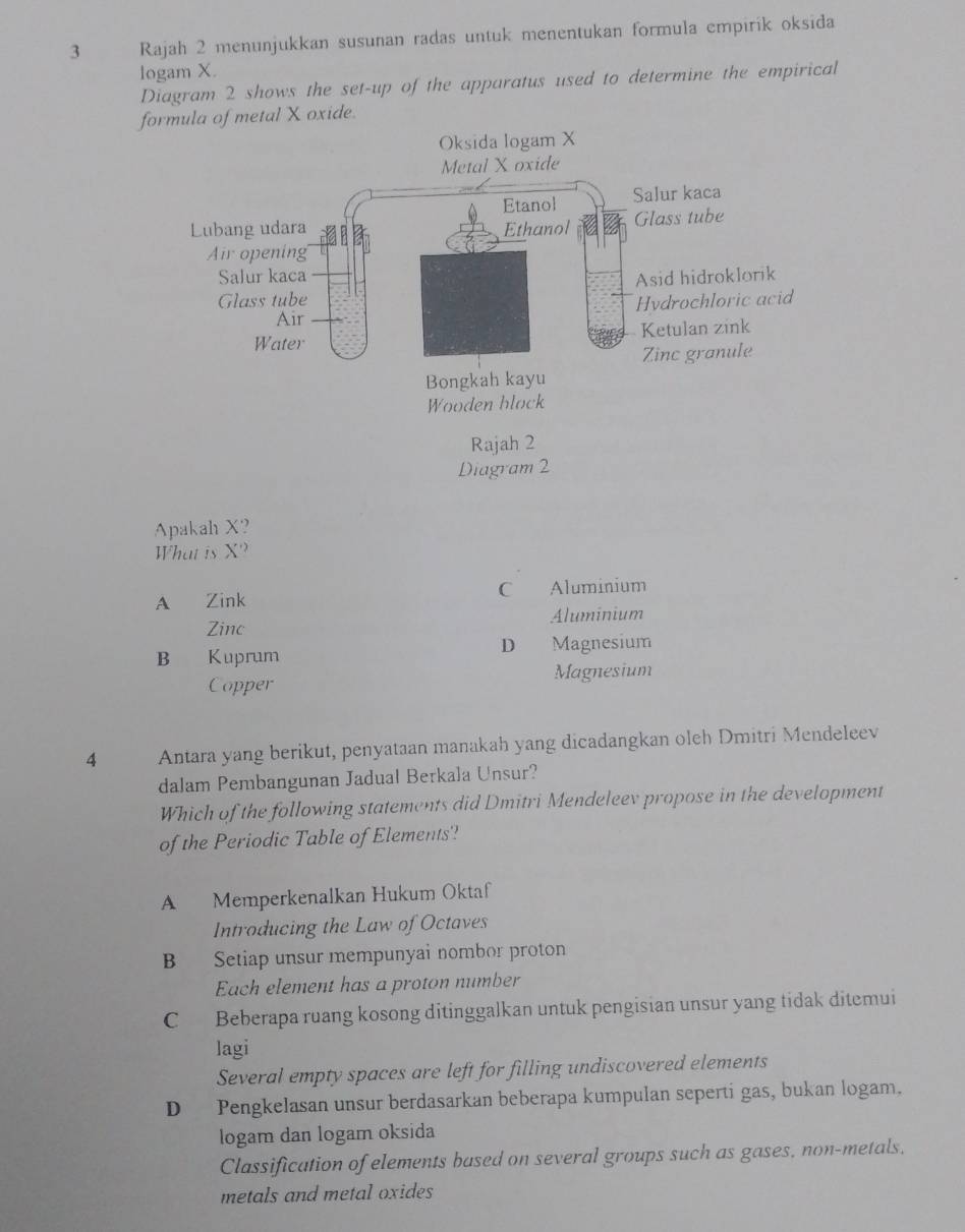 Rajah 2 menunjukkan susunan radas untuk menentukan formula empirik oksida
logam X.
Diagram 2 shows the set-up of the apparatus used to determine the empirical
fmetal X oxide.
Apakah X?
What is X''
A Zink C Aluminium
Zinc Aluminium
B Kuprum D Magnesium
Copper Magnesium
4 Antara yang berikut, penyataan manakah yang dicadangkan oleh Dmitri Mendeleev
dalam Pembangunan Jadual Berkala Unsur?
Which of the following statements did Dmitri Mendeleev propose in the development
of the Periodic Table of Elements?
A Memperkenalkan Hukum Oktaf
Introducing the Law of Octaves
B Setiap unsur mempunyai nombor proton
Each element has a proton number
C Beberapa ruang kosong ditinggalkan untuk pengisian unsur yang tidak ditemui
lagi
Several empty spaces are left for filling undiscovered elements
D Pengkelasan unsur berdasarkan beberapa kumpulan seperti gas, bukan logam.
logam dan logam oksida
Classification of elements based on several groups such as gases, non-metals.
metals and metal oxides