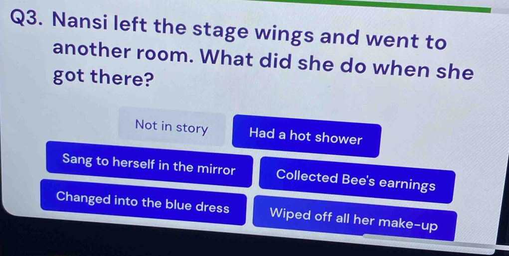 Nansi left the stage wings and went to
another room. What did she do when she
got there?
Not in story Had a hot shower
Sang to herself in the mirror Collected Bee's earnings
Changed into the blue dress Wiped off all her make-up