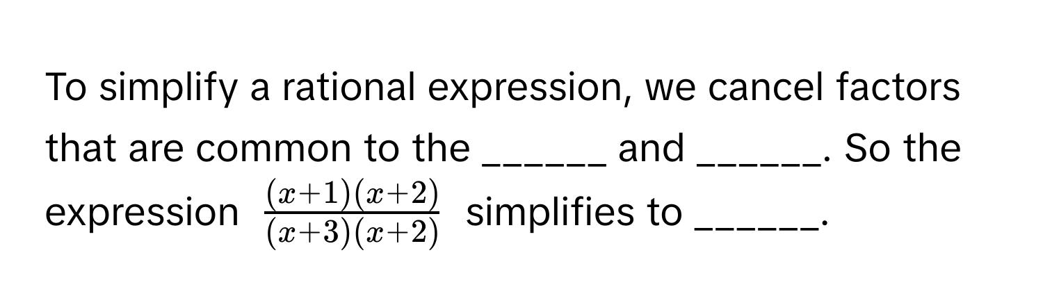 To simplify a rational expression, we cancel factors that are common to the ______ and ______. So the expression $ ((x+1)(x+2))/(x+3)(x+2) $ simplifies to ______.