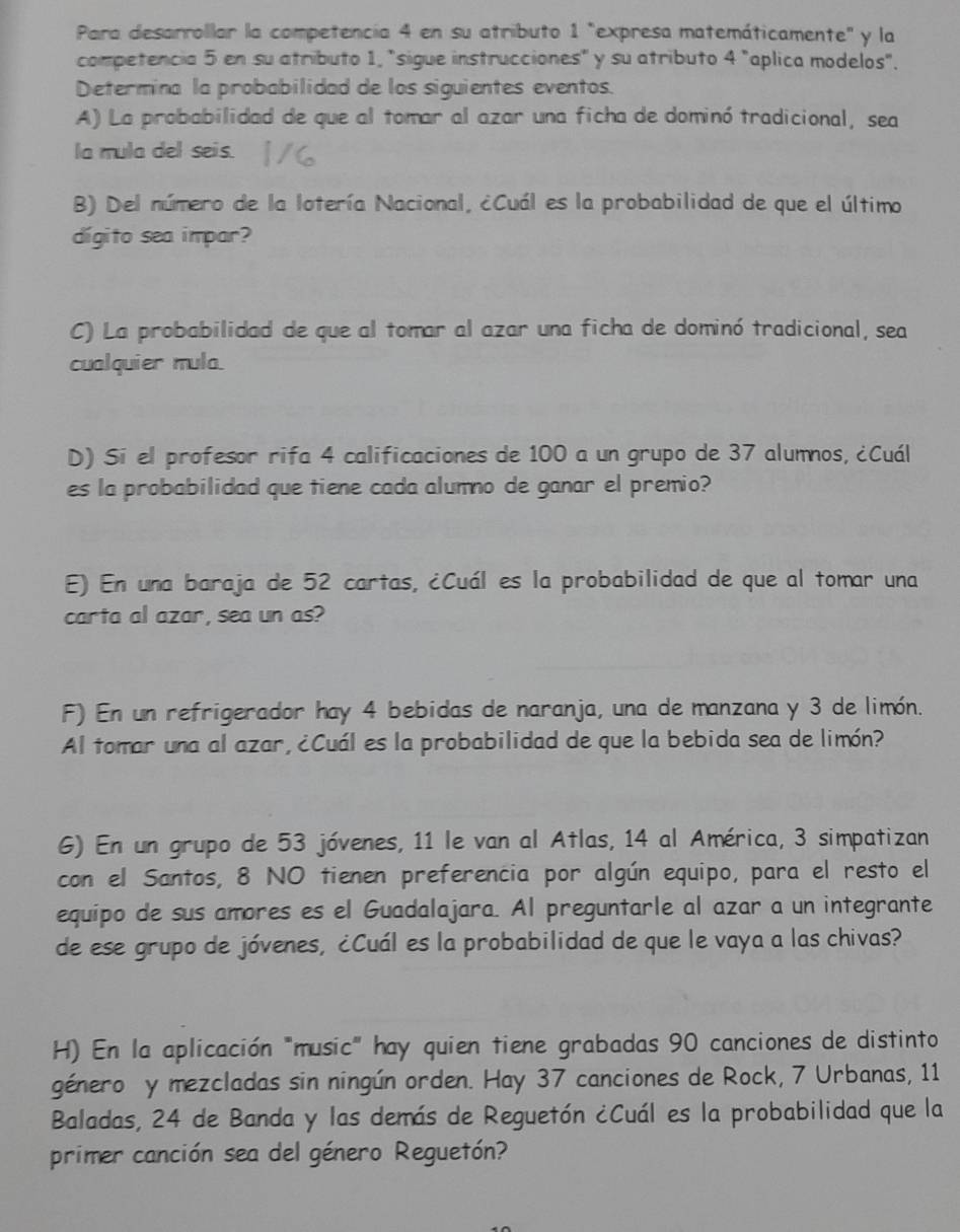 Para desarrollar la competencía 4 en su atributo 1 "expresa matemáticamente" y la
competencia 5 en su atributo 1, "sigue instrucciones" y su atributo 4 "aplica modelos".
Determina la probabilidad de los siguientes eventos.
A) La probabilidad de que al tomar al azar una ficha de dominó tradicional, sea
la mula del seis.
B) Del número de la lotería Nacional, ¿Cuál es la probabilidad de que el último
dígito sea impar?
C) La probabilidad de que al tomar al azar una ficha de dominó tradicional, sea
cualquier mula.
D) Si el profesor rifa 4 calificaciones de 100 a un grupo de 37 alumnos, ¿Cuál
es la probabilidad que tiene cada alumno de ganar el premio?
E) En una baraja de 52 cartas, ¿Cuál es la probabilidad de que al tomar una
carta al azar, sea un as?
F) En un refrigerador hay 4 bebidas de naranja, una de manzana y 3 de limón.
Al tomar una al azar, ¿Cuál es la probabilidad de que la bebida sea de limón?
6) En un grupo de 53 jóvenes, 11 le van al Atlas, 14 al América, 3 simpatizan
con el Santos, 8 NO tienen preferencia por algún equipo, para el resto el
equipo de sus amores es el Guadalajara. Al preguntarle al azar a un integrante
de ese grupo de jóvenes, ¿Cuál es la probabilidad de que le vaya a las chivas?
H) En la aplicación "music" hay quien tiene grabadas 90 canciones de distinto
género y mezcladas sin ningún orden. Hay 37 canciones de Rock, 7 Urbanas, 11
Baladas, 24 de Banda y las demás de Reguetón ¿Cuál es la probabilidad que la
primer canción sea del género Reguetón?