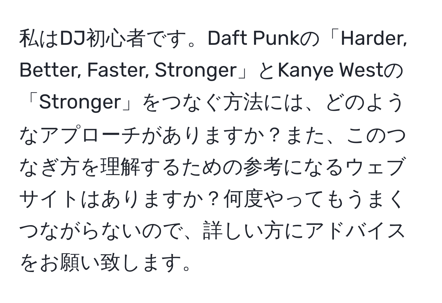 私はDJ初心者です。Daft Punkの「Harder, Better, Faster, Stronger」とKanye Westの「Stronger」をつなぐ方法には、どのようなアプローチがありますか？また、このつなぎ方を理解するための参考になるウェブサイトはありますか？何度やってもうまくつながらないので、詳しい方にアドバイスをお願い致します。