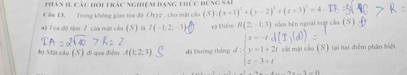 phân II. câu hỏi trác nghiệm dạng thức đủng sai
Câu 13. Trong không gian tọa độ Oxyz , cho mặt cầu (S):(x+1)^2+(y-2)^2+(z+3)^2=4.
a) Tọa độ tâm 7 của mặt cầu (S) là I(-1;2;-3) c) Điểm B(2;-1;3) nằm bên ngoài mặt cầu (S).
b) Mặt cầu (S) đi qua điểm A(1;2;3) d) Đường thắng d:beginarrayl x=-tdi y=1+2t z=3+tendarray. cát mặt cầu (S) tại hai điểm phân biệt.
x^2+x^2+2x-4x-2=-3=0