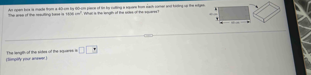 An open box is made from a 40-cm by 60-cm piece of tin by cutting a square from each corner and folding up the edges. 
The area of the resulting base is 1836cm^2. What is the length of the sides of the squares? 
The length of the sides of the squares is □ □
(Simplify your answer.)