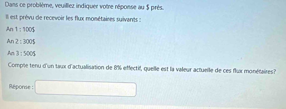 Dans ce problème, veuillez indiquer votre réponse au $ près. 
Il est prévu de recevoir les flux monétaires suivants :
An1:100$
A n 2:300$
An 3:500$
Compte tenu d'un taux d'actualisation de 8% effectif, quelle est la valeur actuelle de ces flux monétaires? 
Réponse :