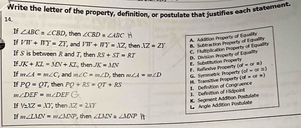 Write the letter of the property, definition, or postulate that justifies each statement.
14.
If ∠ ABC≌ ∠ CBD , then ∠ CBD≌ ∠ ABC h
A. Addition Property of Equality
If VW+π Y=ZY , and VW+WY=.1Z , then XZ=ZY B. Subtraction Property of Equality
If S is between R and T, then RS+ST=RT
C. Multiplication Property of Equality
D. Division Property of Equality
E. Substitution Property
If. JK+KL=MN+KL ,then JK=MN (of=or≌
F. Reflexive Property
If m∠ A=m∠ C , and m∠ C=m∠ D , then m∠ A=m∠ D G. Symmetric Property (of= or ≡)
If PQ=QT , then PQ+RS=QT+RS
m∠ DEF=m∠ DEF H. Transitive Property
(of=o )
I. Definition of Congruence
J. Definition of Midpoint
K. Segment Addition Postulate
If 1/2XZ=XY then XZ=2IY
L Angle Addition Postulate
If m∠ LMN=m∠ MNP , then ∠ LMN≌ ∠ MNP H