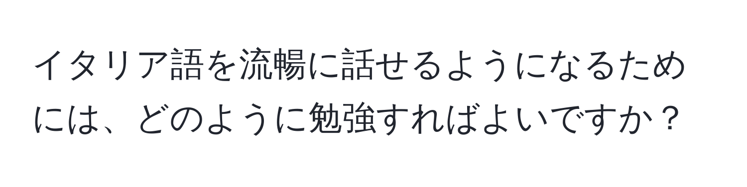 イタリア語を流暢に話せるようになるためには、どのように勉強すればよいですか？