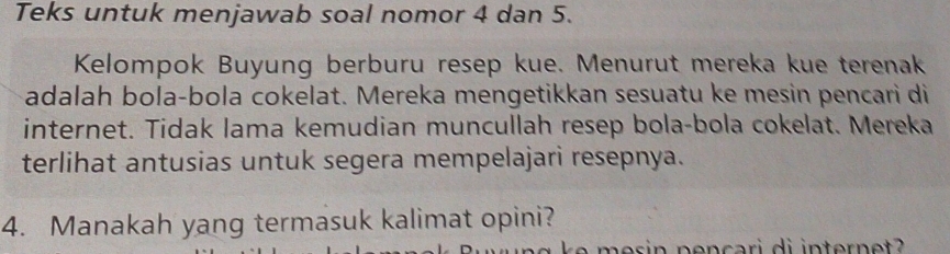 Teks untuk menjawab soal nomor 4 dan 5. 
Kelompok Buyung berburu resep kue. Menurut mereka kue terenak 
adalah bola-bola cokelat. Mereka mengetikkan sesuatu ke mesin pencari di 
internet. Tidak lama kemudian muncullah resep bola-bola cokelat. Mereka 
terlihat antusias untuk segera mempelajari resepnya. 
4. Manakah yang termasuk kalimat opini?