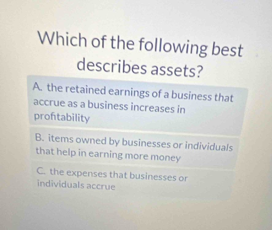 Which of the following best
describes assets?
A. the retained earnings of a business that
accrue as a business increases in
proftability
B. items owned by businesses or individuals
that help in earning more money
C. the expenses that businesses or
individuals accrue