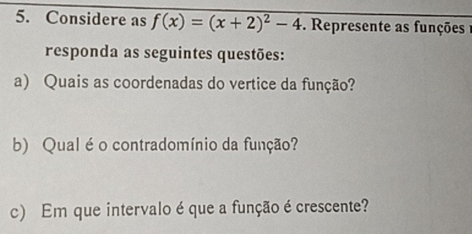 Considere as f(x)=(x+2)^2-4 Represente as funções 
responda as seguintes questões: 
a) Quais as coordenadas do vertice da função? 
b) Qual é o contradomínio da função? 
c) Em que intervalo é que a função é crescente?