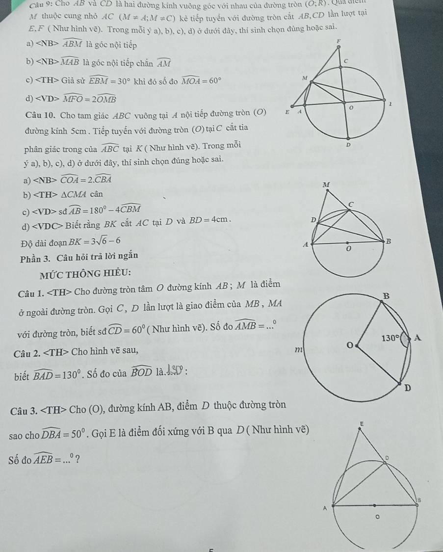 Cho AB và CD là hai đường kính vuởng góc với nhau của đường tròn (O;R) :  Qu têm
M thuộc cung nhỏ AC(M!= A;M!= C) kẻ tiếp tuyến với đường tròn cắt AB,CD lần lượt tại
E,F ( Như hình vē). Trong mỗi ý a), b), c), d) ở dưới đây, thí sinh chọn đúng hoặc sai.
a) widehat ABM là góc nội tiếp
b) ∠ NB>widehat MAB là góc nội tiếp chắn widehat AM
c) Giả sử widehat EBM=30° khi đó số đo widehat MOA=60°
d) widehat MFO=2widehat OMB
Câu 10. Cho tam giác ABC vuông tại A nội tiếp đường tròn (O) 
đường kính 5cm . Tiếp tuyến với đường tròn (O) tại C cắt tia
phân giác trong của widehat ABC tại K ( Như hình vẽ). Trong mỗi
ý a), b), c), d) ở dưới đây, thí sinh chọn đúng hoặc sai.
a) widehat COA=2.widehat CBA
b) ∠ TH>△ CMA cân
c) sdwidehat AB=180°-4overline CBM
d) Biết rằng BK cắt AC tại D và BD=4cm.
Độ dài đoạn BK=3sqrt(6)-6
Phần 3. Câu hồi trả lời ngắn
mỨC THÔNG HIÈU:
Câu 1. Cho đường tròn tâm O đường kính AB ; M là điểm
ở ngoài đường tròn. Gọi C, D lần lượt là giao điểm của MB , MA
với đường tròn, biết sđ widehat CD=60° ( Như hình vẽ). Shat o đo widehat AMB=...^circ 
Câu 2. Cho hình vẽ sau, 
biết widehat BAD=130°. Số đo của widehat BOD 1à.4D:
Câu 3. Cho (O), đường kính AB, điểm D thuộc đường tròn
sao cho widehat DBA=50°. Gọi E là điểm đối xứng với B qua D ( Như hình vẽ) 
Số đo widehat AEB=...^0 ?