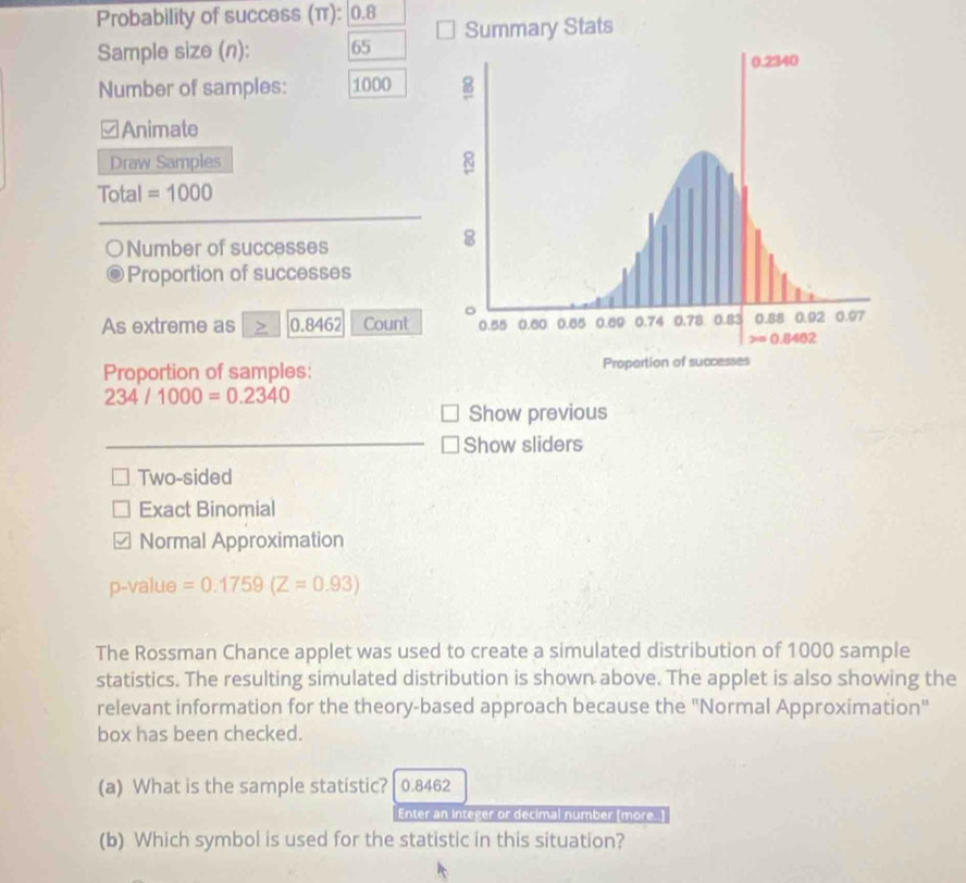 Probability of success (π): |0.8 Summary Stats
Sample size (n): 65
Number of samples: 1000 
Animate
Draw Samples
Total =1000
Number of successes
Proportion of successes
As extreme as 0.8462 Count 
Proportion of samples:
234/1000=0.2340
Show previous
Show sliders
Two-sided
Exact Binomial
Normal Approximation
p-value =0.1759(Z=0.93)
The Rossman Chance applet was used to create a simulated distribution of 1000 sample
statistics. The resulting simulated distribution is shown above. The applet is also showing the
relevant information for the theory-based approach because the "Normal Approximation"
box has been checked.
(a) What is the sample statistic? 0.8462
Enter an integer or decimal number (more.)
(b) Which symbol is used for the statistic in this situation?