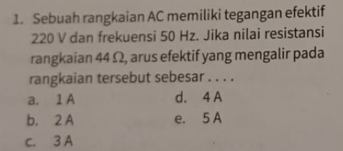 Sebuah rangkaian AC memiliki tegangan efektif
220 V dan frekuensi 50 Hz. Jika nilai resistansi
rangkaian 44 Ω, arus efektif yang mengalir pada
rangkaian tersebut sebesar . . . .
a. 1 A d. 4 A
b. 2 A e. 5 A
c. 3 A