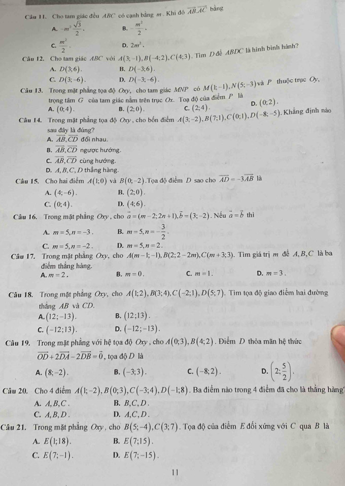 Cầu H. Cho tam giác đều ABC có cạnh bằng m . Khi đó vector AB.vector AC bảng
A. -m^2 sqrt(3)/2 . B. - m^2/2 ·
C.  m^2/2 · D. 2m^2.
Câu 12. Cho tam giác ABC với A(3;-1),B(-4;2),C(4;3). Tìm D để ABDC là hình bình hành?
A. D(3;6). B. D(-3;6).
C. D(3;-6). D. D(-3;-6).
Câu 13. Trong mặt phẳng tọa độ Oxy, cho tam giác MNP có M(k-1),N(5;-3) và P thuộc trục Oy,
trọng tâm G của tam giác nằm trên trục Ox. Toạ độ của điểm P là
A. (0;4). B. (2;0). C. (2;4). D. (0;2).
Câu 14. Trong mặt phẳng tọa độ Oxy , cho bốn điểm A(3;-2),B(7;1),C(0;1),D(-8;-5) Khẳng định nào
sau đây là đúng?
A. overline AB,overline CD đối nhau.
B. overline AB,overline CD ngược hướng.
C. overline AB,overline CD cùng hướng.
D. A, B,C, D thẳng hàng.
Câu 15. Cho hai điểm A(1;0) và B(0;-2).Tọa độ điểm D sao cho vector AD=-3vector AB là
A. (4;-6). B. (2;0).
C. (0;4). D. (4;6).
Câu 16. Trong mặt phẳng Oxy , cho vector a=(m-2;2n+1),vector b=(3;-2). Nếu vector a=vector b thì
A. m=5,n=-3. B. m=5,n=- 3/2 .
C. m=5,n=-2. D. m=5,n=2.
Câu 17. Trong mặt phẳng Oxy, cho A(m-1;-1),B(2;2-2m),C(m+3;3). Tìm giá trị m đề A, B,C là ba
điểm thẳng hàng.
A. m=2. B. m=0. C. m=1. D. m=3.
Câu 18. Trong mặt phẳng Oxy, cho A(1;2),B(3;4),C(-2;1),D(5;7). Tìm tọa độ giao điểm hai đường
thắng AB và CD.
A. (12;-13). B. (12;13).
C. (-12;13). D. (-12;-13).
Câu 19. Trong mặt phẳng với hệ tọa độ Oxy , cho A(0;3),B(4;2). Điểm D thỏa mãn hệ thức
vector OD+2vector DA-2vector DB=vector 0 , tọa độ D là
A. (8;-2). B. (-3;3). C. (-8;2). D. (2; 5/2 ).
Câu 20. Cho 4 điểm A(1;-2),B(0;3),C(-3;4),D(-1;8). Ba điểm nào trong 4 điểm đã cho là thắng hàng''
A. A,B,C . B. B,C, D .
C. A, B, D . D. A,C, D .
Câu 21. Trong mặt phẳng Oxy, cho B(5;-4),C(3;7). Tọa độ của điểm E đối xứng với C qua B là
A. E(1;18). B. E(7;15).
C. E(7;-1). D. E(7;-15).
11