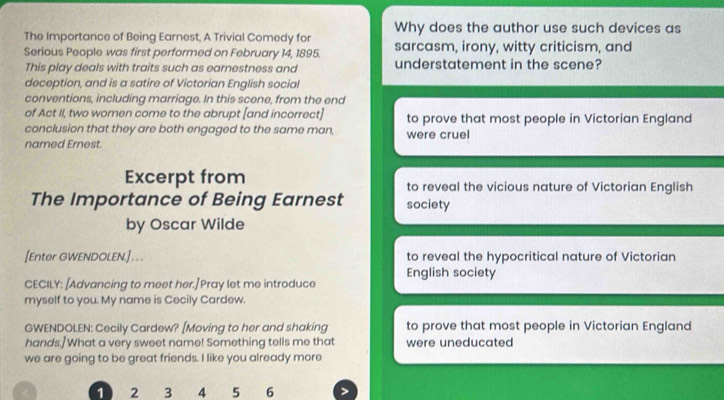 Why does the author use such devices as
The Importance of Being Earnest, A Trivial Comedy for
Serious People was first performed on February 14, 1895. sarcasm, irony, witty criticism, and
This play deals with traits such as earnestness and understatement in the scene?
deception, and is a satire of Victorian English social
conventions, including marriage. In this scene, from the end
of Act II, two women come to the abrupt [and incorrect] to prove that most people in Victorian England
conclusion that they are both engaged to the same man, were cruel
named Ernest.
Excerpt from to reveal the vicious nature of Victorian English
The Importance of Being Earnest society
by Oscar Wilde
[Enter GWENDOLEN.] . . . to reveal the hypocritical nature of Victorian
English society
CECILY: [Advancing to meet her.]Pray let me introduce
myself to you. My name is Cecily Cardew.
GWENDOLEN: Cecily Cardew? [Moving to her and shaking to prove that most people in Victorian England
hands.] What a very sweet name! Something tells me that were uneducated
we are going to be great friends. I like you already more
1 2 3 4 5 6