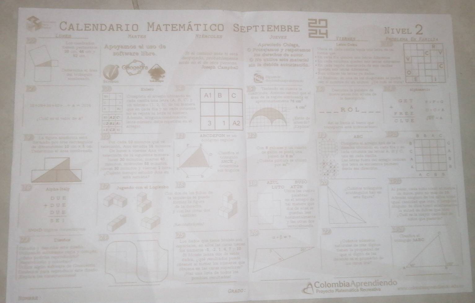 Calendario Matemático Septiembre
Nivel 2
Lunes Martes Miércoles Jueves Viernes Fáoblema En Fámilta
b
Apreciado Colega, Letrs-Doins
Apoyamos el uso de * Protejamos y respetamos   bs a en costa céalta ierca Vo Selio me ta
20  48  software libre S el camino aute eí esr los darechos de autor * En cais fie puides u letry dsens 
e p ea do:  prob ab lem ens O No utílice eate material  T                      
es  en  el de otra person sin la debida autorización. * En cads reciós deurade de sea canliaa
Joseph Campbeh
Al fuaican en as do lse cajutaseo ne pode
Scribos    e   c dt  e de m gumi  De  ta ae trs
3
3 EuferoTelendo e  cum t e  le Cosnatoo ia pisisista do
ndricdia. Anfccio estiroo ee  e
áres de la región somiesada en
la amlla uns l etra (A/  F C
F* F=G
15+_ -4=4=4747=77.6
un bilmero (1. 2,5), de tál materapra madamente 76 cm
B
cm^2
ROL
o  se répita da letra a colmero beginarrayr GET +RE hline CLUEendarray □ +C=A
Chual es al volor do ml      Aerão etdecHa cemtósciónEstás de sqrt(87)=4
2:B,A: setra-número deba repétiroa en el    s as lleme al boróo quu
1 C3 Explical toponts ete asroceçbas 
La tígura amétticn est  ó ABCDEFGH er un ABC
Par cada 10 numimos que ve ocso romo regniar B B A C
de dimemnsats 1ê an × 5 cm    a  m  ó n Ansre mid ia 16 mmitos [Sccpeo el acrenio 4n4 de la 
C
Ce lntes a viertaa Ana vo Clasitica el Con 8 nopes tls cairs
de caldo se pintó una
C
pared 4s 6 m   
6s 30 múmatos martes 45 Gisntila AHCE Cuanta pintura se cítieo Las lstras fuera del sor y inticós A
B
qá leo a de encdmmtca prmico A
B
sa 3 0 misutos y vierres lbons R depóa ess dirección
u Anagaice
a  c
A C B 5
19 AZUL BUZO a    
Alpha-Italy Jugando con el Logíkubo 28 LUTO ATUN  Cintca tecrafa Al padr, cada trda norió el matos
anstanmçãos ty e
Sa saculerión de puide este figure" limão corgaaa de los spida tnd
beginarrayr □ □ □  +□ □ □  □ □ □  hline □ □ □ □ endarray Lnsal  casti d e d goe nc s' tamepiodo
soemand In bguts tál mamero qué en el atréríó de
de is dreachs
amo do mo tams eoçfa  
dan lsr
Cu de la maión coniida    
Reconstrá velal y lms otras dos
R alpha +beta =?
Ouástos mimeros 
Poaaós aestemens nota y cotipós apeciales, en ellos las caras tepao nsturaiao de teea cígióos
p ó na poórias rencódlmi i Mcislo lussa doc de estea 20° timém la proniedal de
eados, equé ressltados puade pue vi dieão de las
re atróa aatasr de Ceuaterria  btener al súmaz los númerós que  desento es el prometío de
co ctria ano
a sien e en las  caras superio re 
Egosa Lo canstuccismes Fiz una lsta de todos los
posblés reultados
_
ColombiaAprendiendo
Grado; Proyecto Matemática Recreativa  Ccae  a e   d a d   é tao 
Nombre :