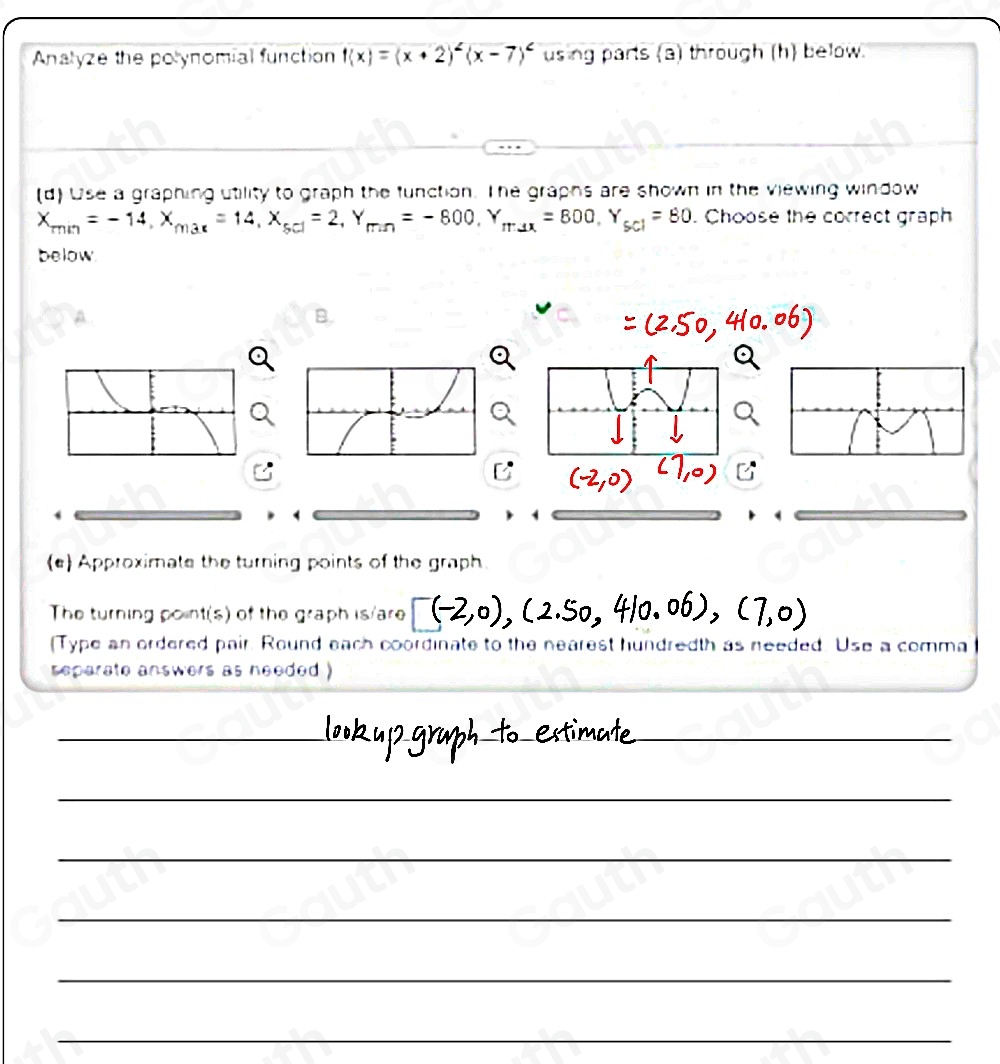 Analyze the polynomial function f(x)=(x+2)^2(x-7)^2 using parts (a) through (h) below. 
(d) Use a graphing utility to graph the function. The graphs are shown in the viewing window
X_min=-14, X_max=14, X_5cl=2, Y_min=-800, Y_max=800, Y_5cl=80. Choose the correct graph 
below 
A. 
B. 
 
(e) Approximate the turning points of the graph 
The turning point(s) of the graph is/are 
(Type an ordered pair. Round each coordinate to the nearest hundredth as needed. Use a comma 
separate answers as needed )