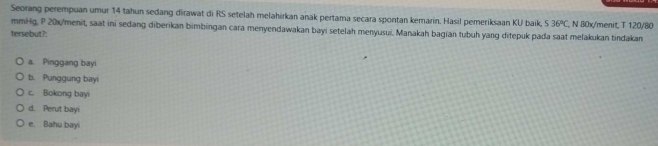 Seorang perempuan umur 14 tahun sedang dirawat di RS setelah melahirkan anak pertama secara spontan kemarin. Hasil pemeriksaan KU baik, S36^oC , N 80x/menit, T 120/80
mmHg, P 20x /menit, saat ini sedang diberikan bimbingan cara menyendawakan bayi setelah menyusui. Manakah bagian tubuh yang ditepuk pada saat melakukan tindakan
tersebut?:
a. Pinggang bayi
b. Punggung bayi
c. Bokong bayi
d. Perut bayi
e. Bahu bayi