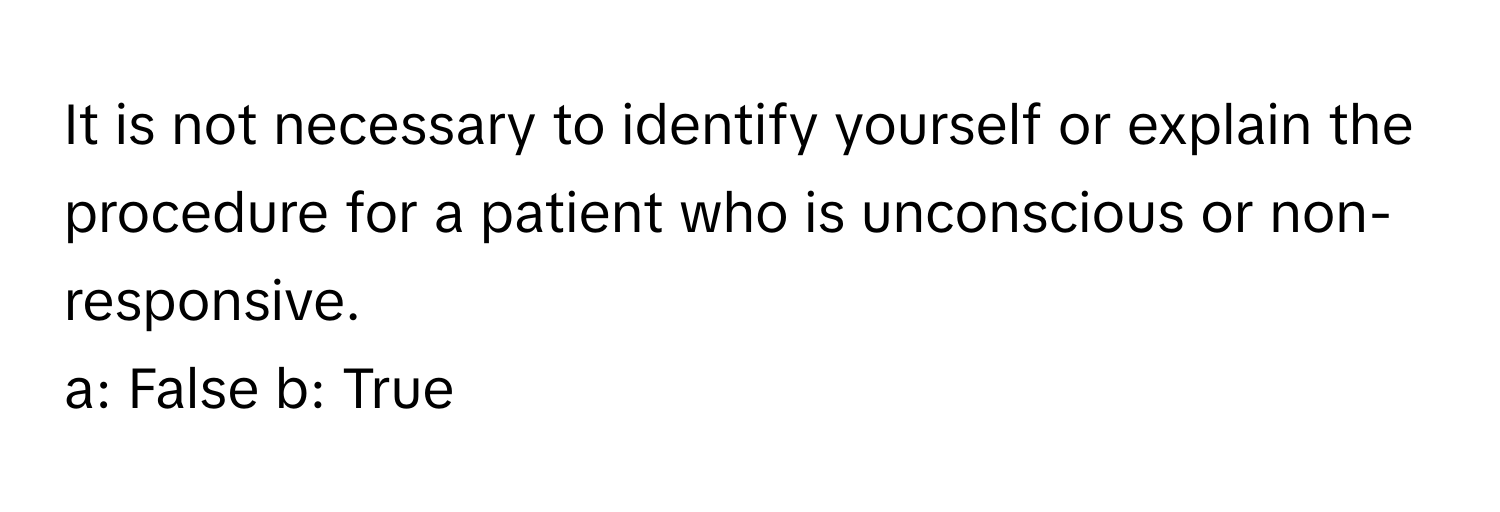 It is not necessary to identify yourself or explain the procedure for a patient who is unconscious or non-responsive.

a: False b: True