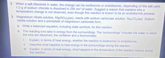 When a salt dissolves in water, the change can be exothermic or endothermic, depending on the salt used.
1.0 g of sodium chloride is dissolved in 250cm^3 of water. Suggest a reason that explains why a 
temperature change is not observed, even though this reaction is known to be an endothermic process. 
3 Magnesium nitrate solution, Mg(NO_3)_2(aq) , reacts with sodium carbonate solution, Na_2CO_3(aq). Sodium 
nitrate solution and a precipitate of magnesium carbonate form. 
a Write a balanced equation, including state symbols, for this reaction. 
b The reacting ions take in energy from the surroundings. The ‘surroundings’ includes the water in which 
the ions are dissolved, the container and a thermometer. 
i Explain, in terms of heat energy, whether the reaction is exothermic or endothermic. 
1I Describe what happens to heat energy in the surroundings during the reaction. 
iii Explain, in terms of heat energy, what happens to the temperature of the reaction mixture during 
the reaction.