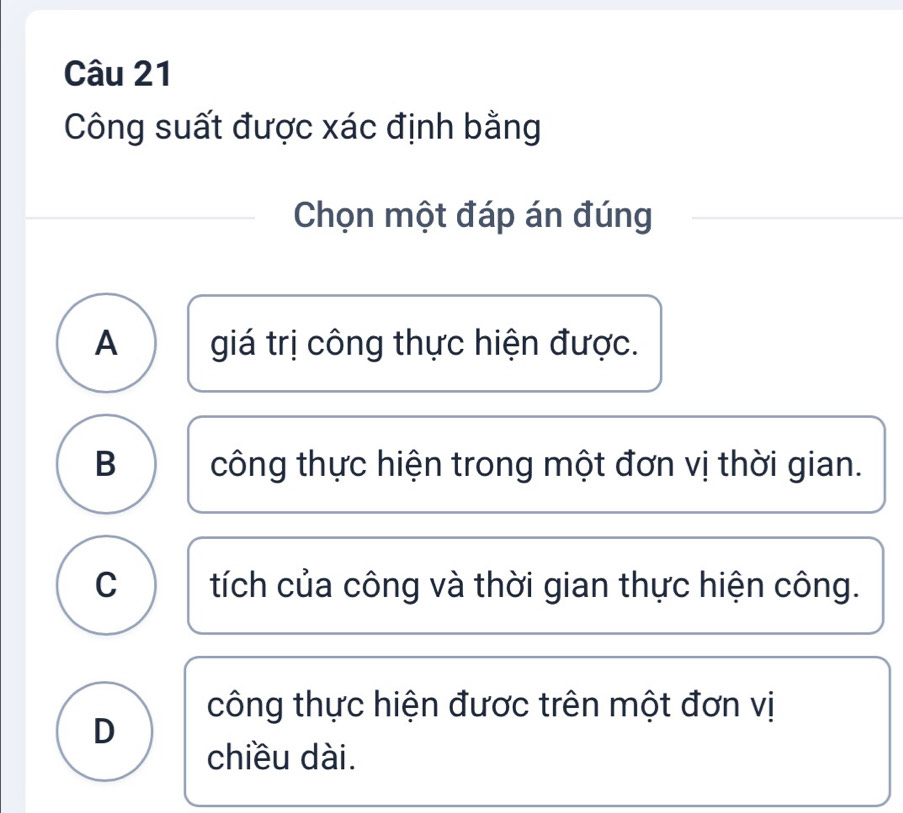 Công suất được xác định bằng
Chọn một đáp án đúng
A giá trị công thực hiện được.
B công thực hiện trong một đơn vị thời gian.
C tích của công và thời gian thực hiện công.
công thực hiện được trên một đơn vị
D
chiều dài.