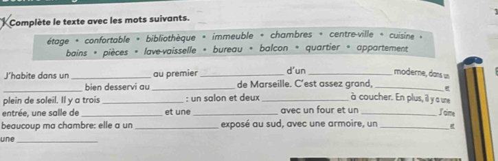 Complète le texte avec les mots suivants. 
étage * confortable * bibliothèque * immeuble * chambres * centre-ville * cuisine » 
bains * pièces « lave-vaisselle « bureau « balcon « quartier « appartement 
J’habite dans un _au premier _d'un _moderne, dans un 
_bien desservi au_ de Marseille. C’est assez grand,_ 
plein de soleil. Il y a trois _: un salon et deux_ à coucher. En plus, il y a une 
entrée, une salle de_ et une_ avec un four et un_ 
I cime 
beaucoup ma chambre: elle a un_ exposé au sud, avec une armoire, un_ 
une_