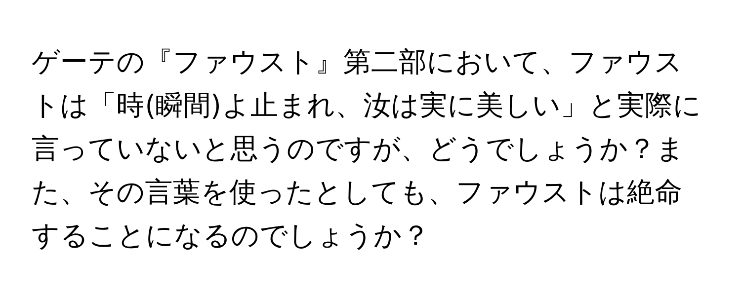 ゲーテの『ファウスト』第二部において、ファウストは「時(瞬間)よ止まれ、汝は実に美しい」と実際に言っていないと思うのですが、どうでしょうか？また、その言葉を使ったとしても、ファウストは絶命することになるのでしょうか？