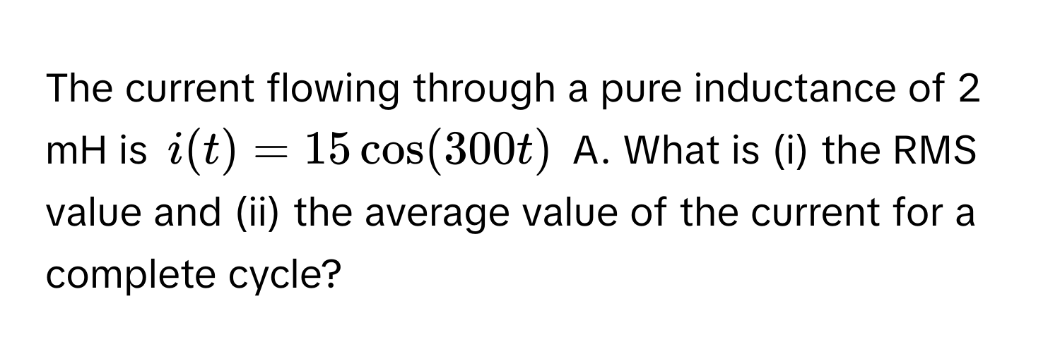 The current flowing through a pure inductance of 2 mH is $i(t) = 15 cos(300t)$ A. What is (i) the RMS value and (ii) the average value of the current for a complete cycle?