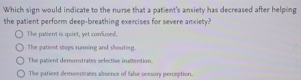 Which sign would indicate to the nurse that a patient's anxiety has decreased after helping
the patient perform deep-breathing exercises for severe anxiety?
The patient is quiet, yet confused.
The patient stops running and shouting
The patient demonstrates selective inattention.
The patient demonstrates absence of false sensory perception.