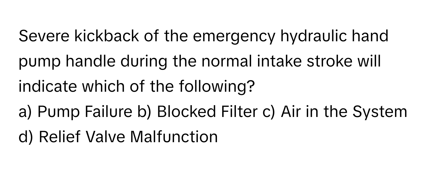 Severe kickback of the emergency hydraulic hand pump handle during the normal intake stroke will indicate which of the following?

a) Pump Failure b) Blocked Filter c) Air in the System d) Relief Valve Malfunction