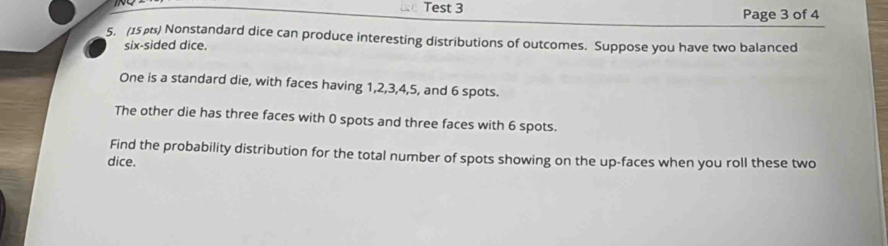 Test 3 
Page 3 of 4 
5. (15p) Nonstandard dice can produce interesting distributions of outcomes. Suppose you have two balanced 
six-sided dice. 
One is a standard die, with faces having 1, 2, 3, 4, 5, and 6 spots. 
The other die has three faces with 0 spots and three faces with 6 spots. 
Find the probability distribution for the total number of spots showing on the up-faces when you roll these two 
dice.