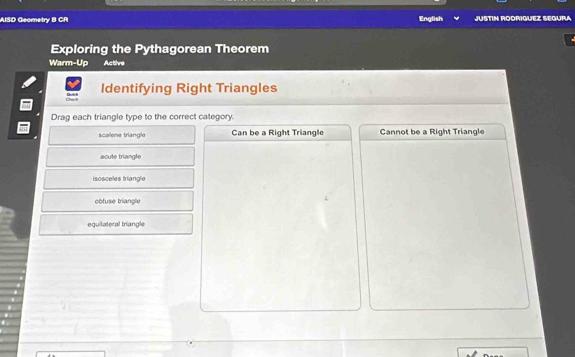 AISD Geometry B CR English JUSTIN RODRIGUEZ SEGURA
Exploring the Pythagorean Theorem
Warm-Up Active
Identifying Right Triangles
Check Quick
Drag each triangle type to the correct category.
scalene triangle Can be a Right Triangle Cannot be a Right Triangle
acute triangle
isosceles triangle
obtuse triangle
equilateral triangle