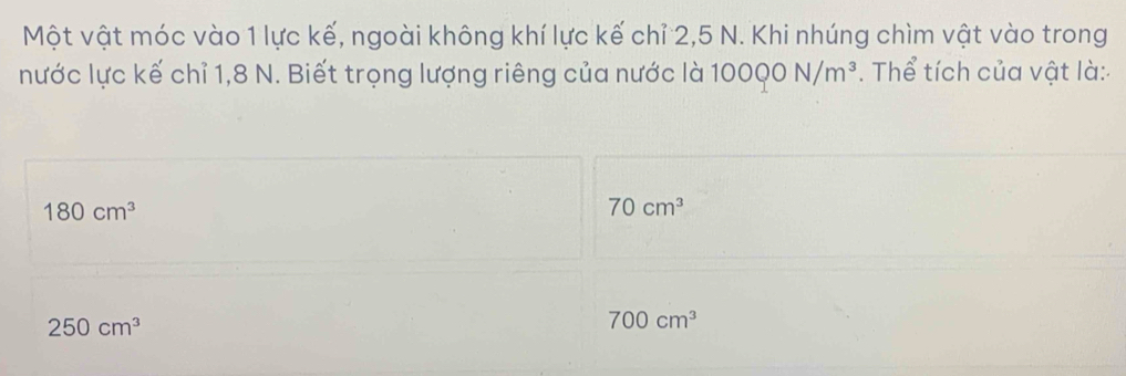 Một vật móc vào 1 lực kế, ngoài không khí lực kế chỉ 2, 5 N. Khi nhúng chìm vật vào trong
nước lực kế chỉ 1, 8 N. Biết trọng lượng riêng của nước là 10000N/m^3. Thể tích của vật là:
180cm^3
70cm^3
250cm^3
700cm^3