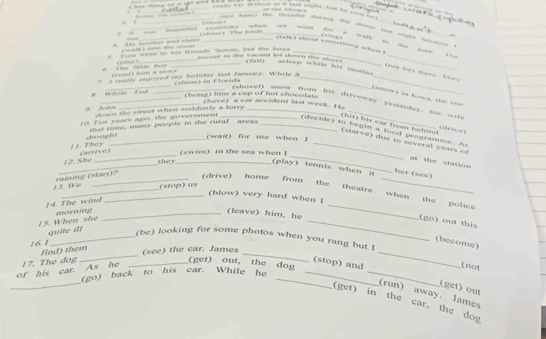 hên Gông tử ở th noa Kh
at the library
 
(ewtl) Sre Wilson at 9 bust night, but be rot be
bane The (arndy
a t (sheep)
* , Int  yesterday when w went
____ n ot hear) the thunder during the storm last night because  (
(shine). The bird
for 94
(sing) walk
““”
4. My brother and sister
in
(talk) about something when I
a the park.
(walk) into the room
5. Tom went to his friends 'house, but the boys_
The
_soccer in the vacant lot down the stree t_
(play) _(fall) asleep while his mother
6. The little boy
_
(not be) there. They
(reail) him a story
_
7. I really enjoyed my holiday last January. While it_
(shine) in Florida
8. While Ted
(bring) him a cup of hot chocolate
(snow) in Iowa, the sun
_(shovel) snow from his driveway yesterday. his wife
_(have) a car accident last week. He
9. John
down the street when suddenly a lorry_
10. Ten years ago, the government_
(hit) his car from behind
that time, many people in the rural areas_
(drive)
(decide) to begin a food programme. At
drought
_(wait) for me when I
_
_(starve) due to several years of
1 1. They
(arrive)
(swim) in the sea when I
_
12. She
they_
_
at the station
(play) tennis when it her (see)
raining (start)?
13. We
(stop) us
___(drive) home from the theatre when the police
(blow) very hard when I
14. The wind
morning_
(leave) him, he
_
15. When she _(go) out this
quite ill
_(be) looking for some photos when you rang but I
16.1
(become)
_
_
find) them
(see) the car. James
17. The dog _(get) out, the dog
of his car. As he
(stop) and
_
(not
_
(go) back to his car. While he_
_
_
(get) out
(run) away. James
(get) in the car, the dog