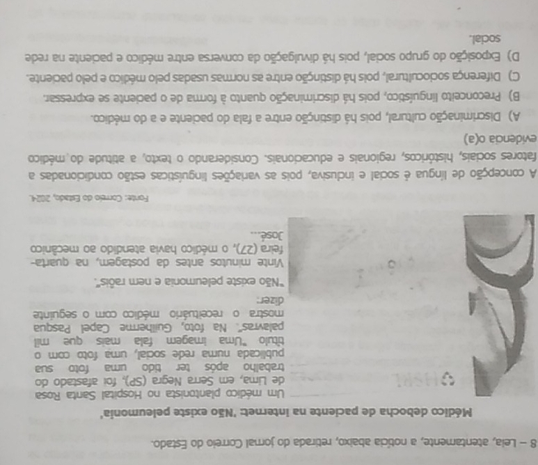 Leia, atentamente, a notícia abaixo, retirada do jornal Correio do Estado.
Médico debocha de paciente na internet: 'Não existe peleumonia'
Um médico plantonista no Hospital Santa Rosa
de Lima, em Serra Negra (SP), foi afastado do
trabalho após ter tido uma foto sua
publicada numa rede social, uma foto com o
título "Uma imagem fala mais que mil
palavras''. Na foto, Guilherme Capel Pasqua
mostra o receituário médico com o seguinte
dizer:
''Não existe peleumonia e nem raôis''.
Vinte minutos antes da postagem, na quarta-
feira (27), o médico havia atendido ao mecânico
José...
Fonte: Correio do Estado, 2024.
A concepção de língua é social e inclusiva, pois as variações linguísticas estão condicionadas a
fatores sociais, históricos, regionais e educacionais. Considerando o texto, a atitude do médico
evidencia o(a)
A) Discriminação cultural, pois há distinção entre a fala do paciente e a do médico.
B) Preconceito linguístico, pois há discriminação quanto à forma de o paciente se expressar.
C) Diferença sociocultural, pois há distinção entre as normas usadas pelo médico e pelo paciente.
D) Exposição do grupo social, pois há divulgação da conversa entre médico e paciente na rede
social.