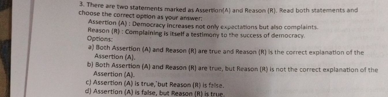 There are two statements marked as Assertion(A) and Reason (R). Read both statements and
choose the correct option as your answer:
Assertion (A) : Democracy increases not only expectations but also complaints.
Reason (R) : Complaining is itself a testimony to the success of democracy.
Options:
a) Both Assertion (A) and Reason (R) are true and Reason (R) is the correct explanation of the
Assertion (A).
b) Both Assertion (A) and Reason (R) are true, but Reason (R) is not the correct explanation of the
Assertion (A).
c) Assertion (A) is true, but Reason (R) is false.
d) Assertion (A) is false, but Reason (R) is true.