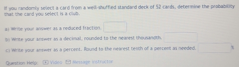 If you randomly select a card from a well-shuffled standard deck of 52 cards, determine the probability 
that the card you select is a club. 
a) Write your answer as a reduced fraction. □ 
b) Write your answer as a decimal, rounded to the nearest thousandth. x_1+x_2= □ /□  
c) Write your answer as a percent. Round to the nearest tenth of a percent as needed. =□ 
Question Help: Video Message instructor