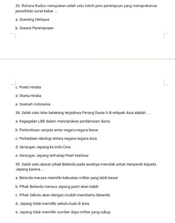 Rohana Kudus merupakan salah satu tokoh pers perempuan yang memprakarsai
penerbitan surat kabar ....
a. Soenting Melayoe
b. Soeara Perempoean
c. Poetri Hindia
d. Warta Hindia
e. Soeloeh Indonesia
34. Salah satu latar belakang terjadinya Perang Dunia II di wilayah Asia adalah ....
a. Kegagalan LBB dalam menciptakan perdamaian dunia
b. Perlombaan senjata antar negara-negara besar
c. Perbedaan ideologi antara negara-negara Asia
d. Serangan Jepang ke Indo-Cina
e. Serangan Jepang terhadap Pearl Harbour
35. Salah satu alasan pihak Belanda pada awalnya menolak untuk menyerah kepada
Jepang karena ....
a. Belanda merasa memiliki kekuatan militer yang lebih besar
b, Pihak Belanda merasa Jepang pasti akan kalah
c. Pihak Sekutu akan dengan mudah membantu Belanda
d. Jepang tidak memiliki sekutu kuat di Asia
e. Jepang tidak memiliki sumber daya militer yang cukup