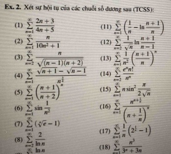 Ex. 2. Xét sự hội tụ của các chuỗi số dương sau (TCSS):
(1) sumlimits _(n=1)^(∈fty) (2n+3)/4n+5  (11) sumlimits _(n=1)^(∈fty)( 1/n -ln  (n+1)/n )
(2) sumlimits _(n=1)^(∈fty) n/10n^2+1  (12) sumlimits _(n=2)^(∈fty) 1/sqrt(n) ln  (n+1)/n-1 
(3) sumlimits _(n=2)^(∈fty) n/sqrt((n-1)(n+2))  (13) sumlimits _(n=1)^(∈fty) 1/n^2 ( (n+1)/n )^n
(4) sumlimits _(n=1)^(∈fty)frac sqrt(n+1)-sqrt(n-1)n^(frac 3)2n^(frac 3)4 (14) sumlimits _(n=2)^(∈fty) e^nn!/n^n 
(5) sumlimits _(n=1)^(∈fty)( (n+1)/n+2 )^n (15) sumlimits _(n=1)^(∈fty)nsin^2 π /2sqrt(n) 
(6) sumlimits _(n=1)^(∈fty)sin  1/n^2  (16) sumlimits _(n=1)^(∈fty)frac n^(n+frac 1)n(n+ 1/n )^n
(7) sumlimits _(n=1)^(∈fty)(sqrt[n](e)-1) (17) sumlimits _(n=1)^(∈fty) 1/n (2^(frac 1)n-1)
(8) sumlimits _(n=2)^(∈fty) 2/ln n 
a ln n (18) sumlimits _(n=1)^(∈fty) n^3/3^n+3n 