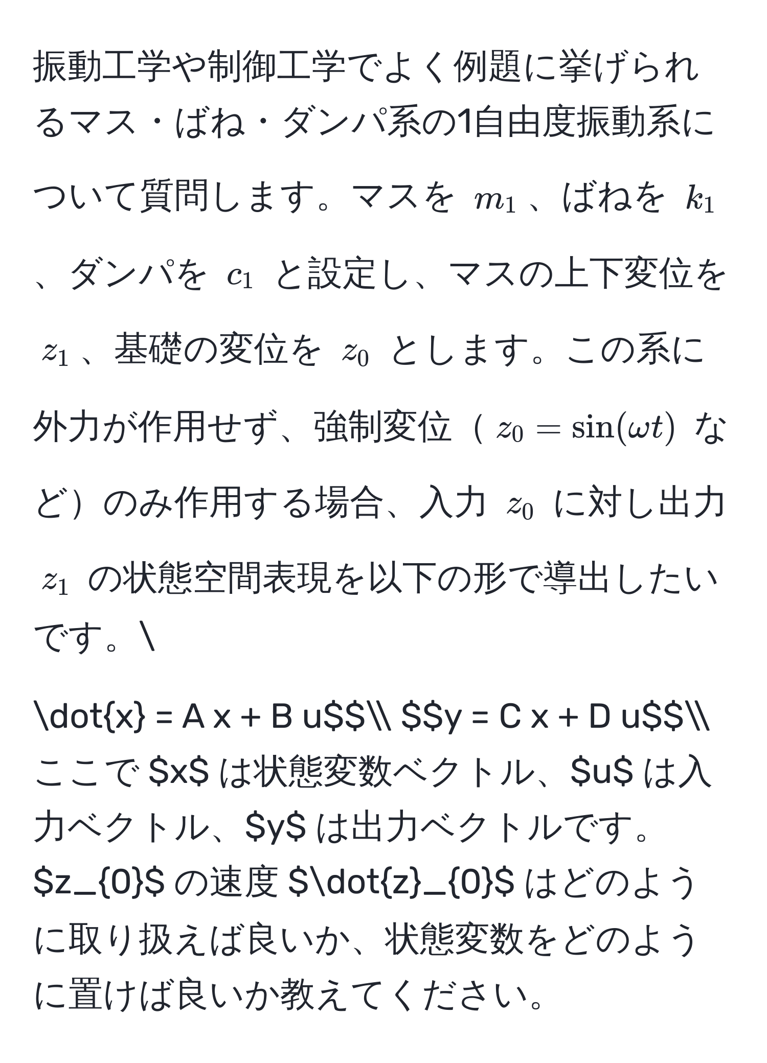 振動工学や制御工学でよく例題に挙げられるマス・ばね・ダンパ系の1自由度振動系について質問します。マスを $m_1$、ばねを $k_1$、ダンパを $c_1$ と設定し、マスの上下変位を $z_1$、基礎の変位を $z_0$ とします。この系に外力が作用せず、強制変位$z_0 = sin(omega t)$ などのみ作用する場合、入力 $z_0$ に対し出力 $z_1$ の状態空間表現を以下の形で導出したいです。
$$dotx = A x + B u$$
$$y = C x + D u$$
ここで $x$ は状態変数ベクトル、$u$ は入力ベクトル、$y$ は出力ベクトルです。$z_0$ の速度 $dotz_0$ はどのように取り扱えば良いか、状態変数をどのように置けば良いか教えてください。