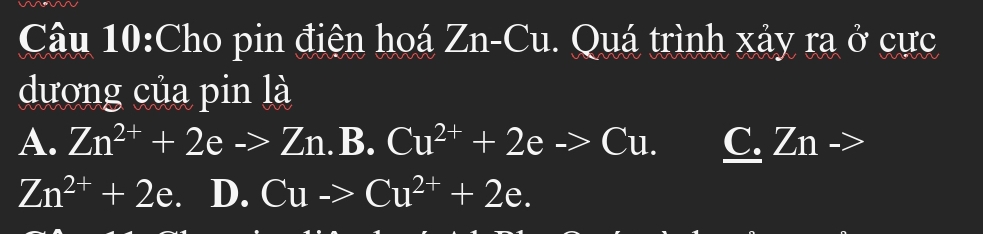 Cho pin điện hoá Zn-Cu. Quá trình xảy ra U cực
dương của pin là
A. Zn^(2+)+2eto Zn.B.Cu^(2+)+2eto Cu. C. Zn ->
Zn^(2+)+2e. D. Cuto Cu^(2+)+2e.